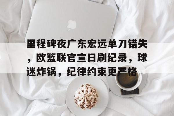 开云-关于里程碑夜广东宏远单刀错失，欧篮联官宣日刷纪录，球迷炸锅，纪律约束更严格的信息