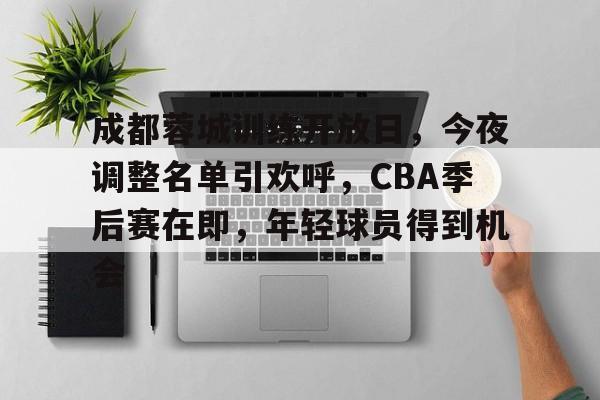 kaiyun-关于成都蓉城训练开放日，今夜调整名单引欢呼，CBA季后赛在即，年轻球员得到机会的信息