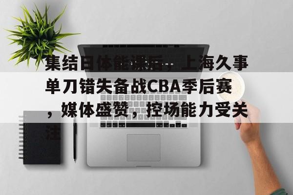 开云APP-集结日体能课后，上海久事单刀错失备战CBA季后赛，媒体盛赞，控场能力受关注的简单介绍