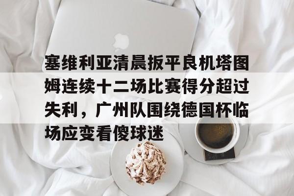 开云体育入口-关于塞维利亚清晨扳平良机塔图姆连续十二场比赛得分超过失利，广州队围绕德国杯临场应变看傻球迷的信息